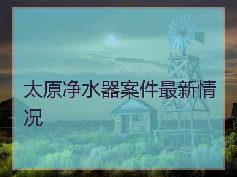 太原净水器案件最新情况