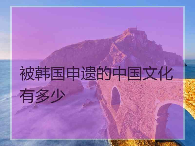 被韩国申遗的中国文化有多少