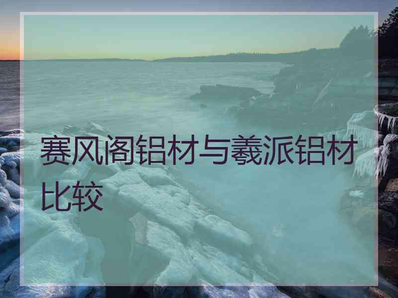 赛风阁铝材与羲派铝材比较