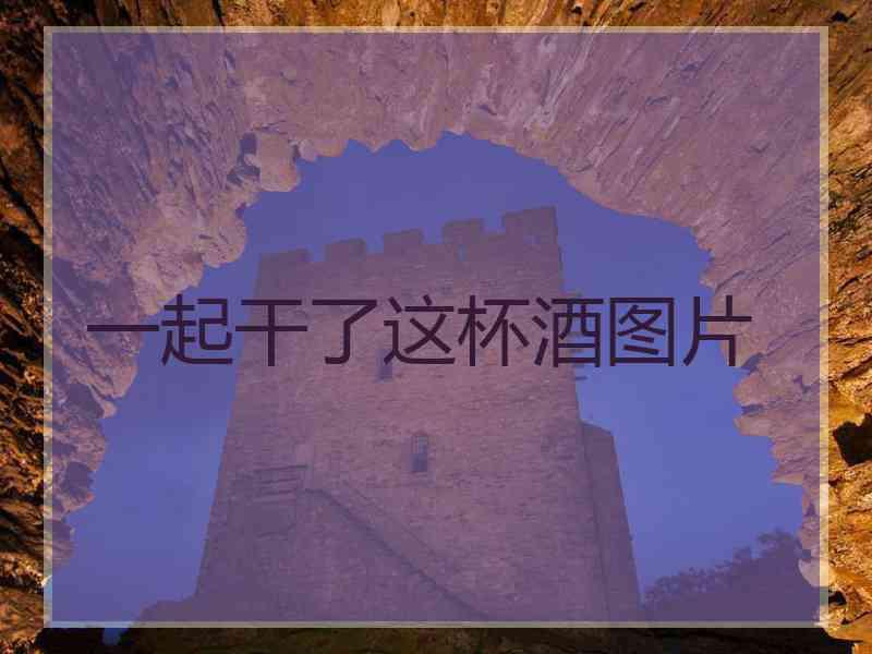 一起干了这杯酒图片