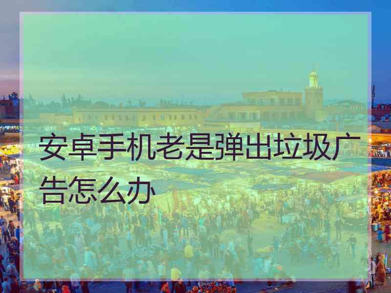 安卓手机老是弹出垃圾广告怎么办