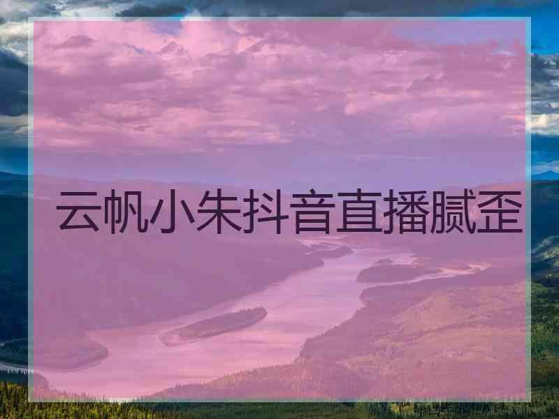 云帆小朱抖音直播腻歪
