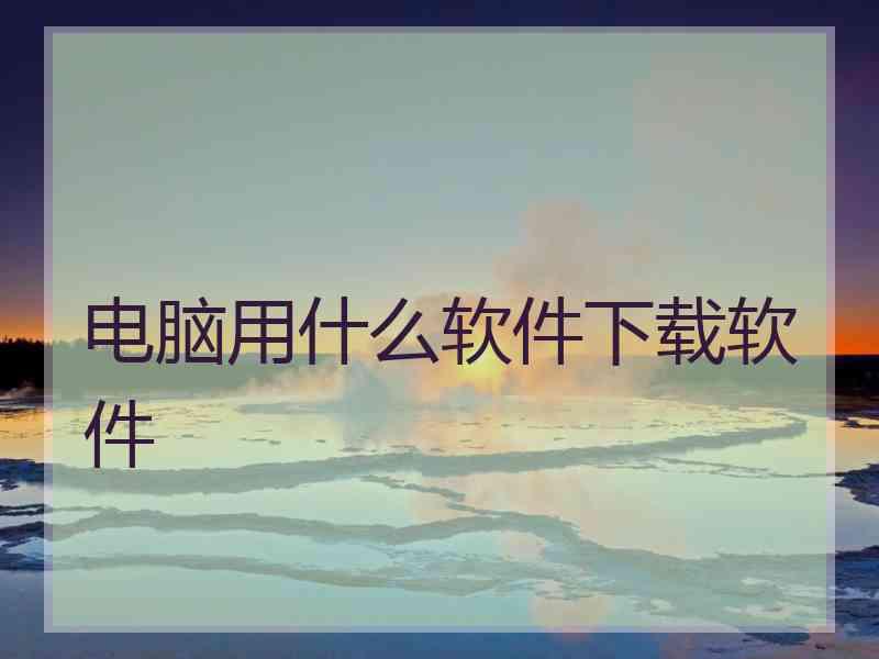 电脑用什么软件下载软件