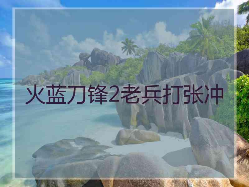 火蓝刀锋2老兵打张冲