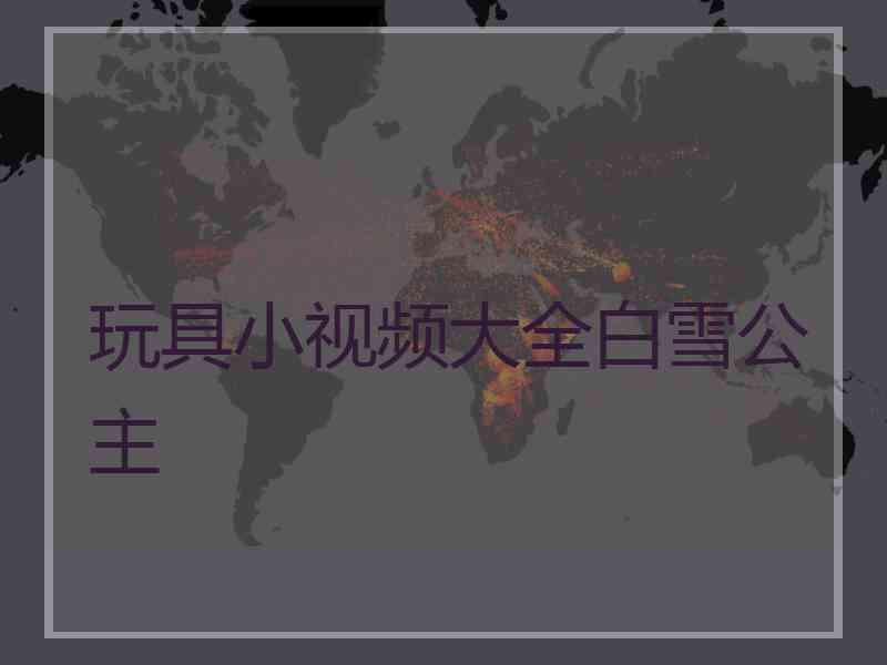 玩具小视频大全白雪公主