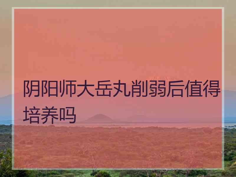 阴阳师大岳丸削弱后值得培养吗