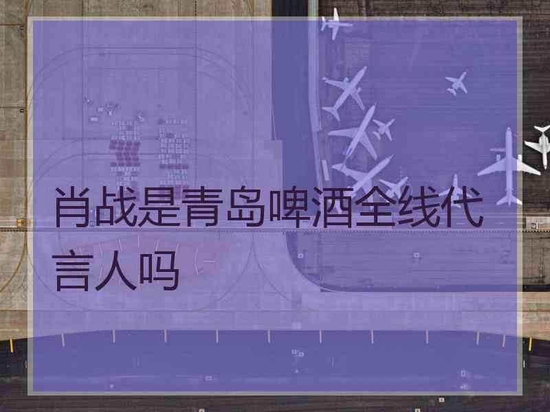 肖战是青岛啤酒全线代言人吗