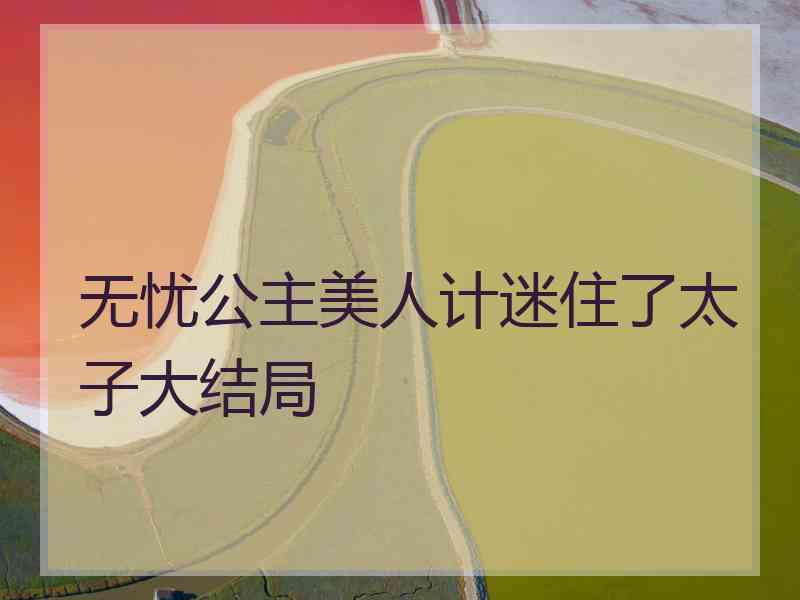 无忧公主美人计迷住了太子大结局