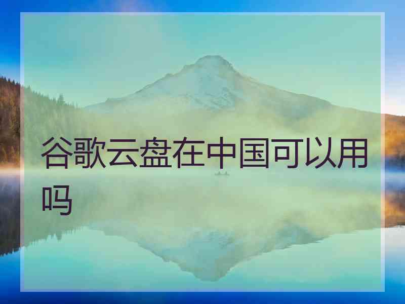 谷歌云盘在中国可以用吗